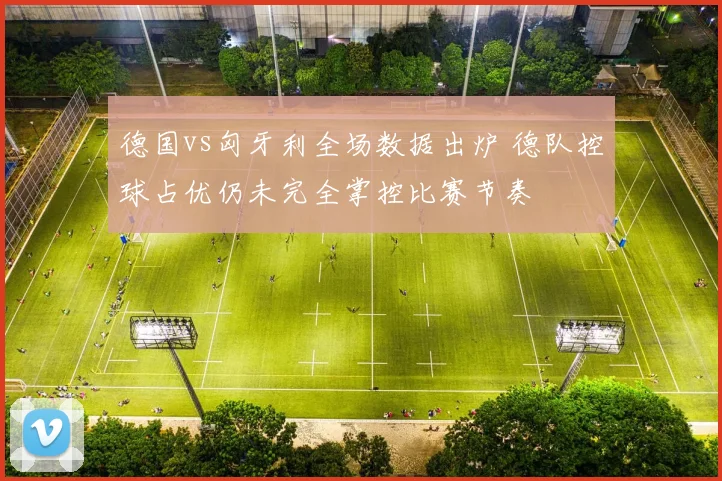 德国vs匈牙利全场数据出炉 德队控球占优仍未完全掌控比赛节奏